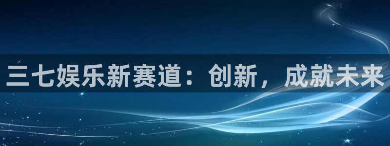 星欧娱乐是什么：三七娱乐新赛道：创新，成就未来