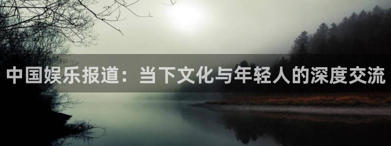 星欧娱乐平台主管：中国娱乐报道：当下文化与年轻人的深度交流