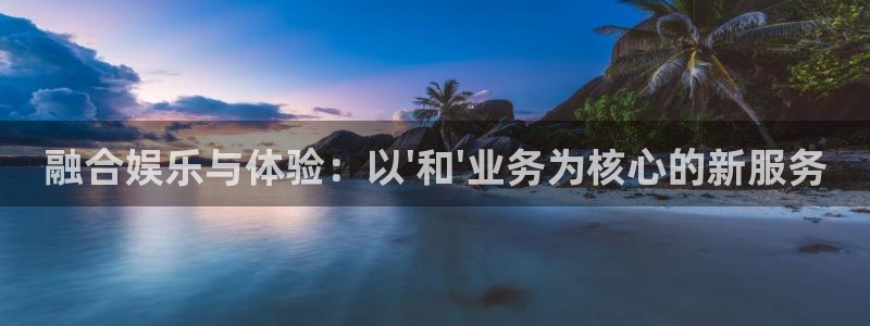 星欧娱乐怎么下载：融合娱乐与体验：以\'和\'业务为核心的新服务